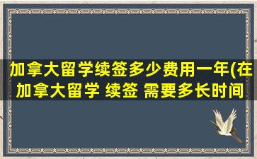 加拿大留学续签多少费用一年(在加拿大留学 续签 需要多长时间)